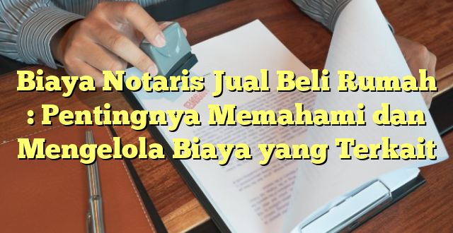 Biaya Notaris Jual Beli Rumah : Pentingnya Memahami dan Mengelola Biaya yang Terkait