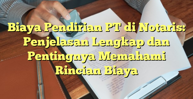 Biaya Pendirian PT di Notaris: Penjelasan Lengkap dan Pentingnya Memahami Rincian Biaya