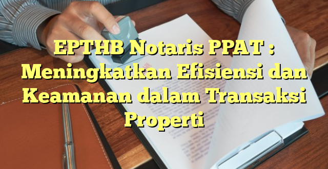 EPTHB Notaris PPAT : Meningkatkan Efisiensi dan Keamanan dalam Transaksi Properti