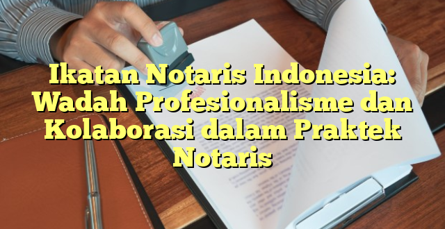 Ikatan Notaris Indonesia: Wadah Profesionalisme dan Kolaborasi dalam Praktek Notaris