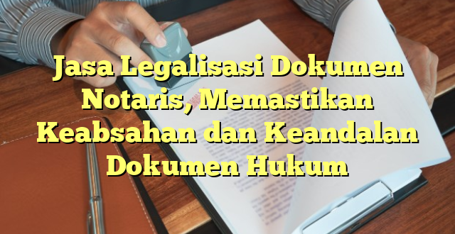Jasa Legalisasi Dokumen Notaris, Memastikan Keabsahan dan Keandalan Dokumen Hukum