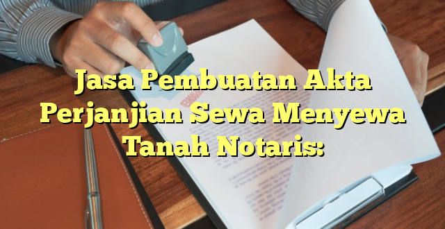 Jasa Pembuatan Akta Perjanjian Sewa Menyewa Tanah Notaris: