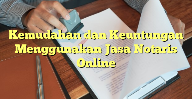 Kemudahan dan Keuntungan Menggunakan Jasa Notaris Online