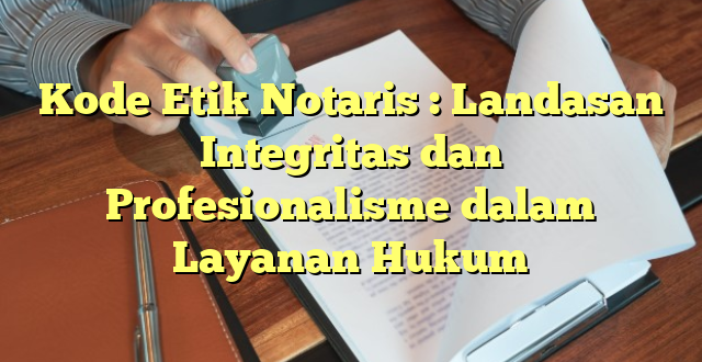 Kode Etik Notaris : Landasan Integritas dan Profesionalisme dalam Layanan Hukum