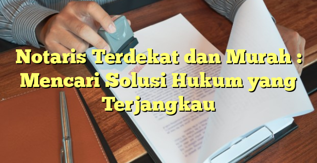 Notaris Terdekat dan Murah : Mencari Solusi Hukum yang Terjangkau