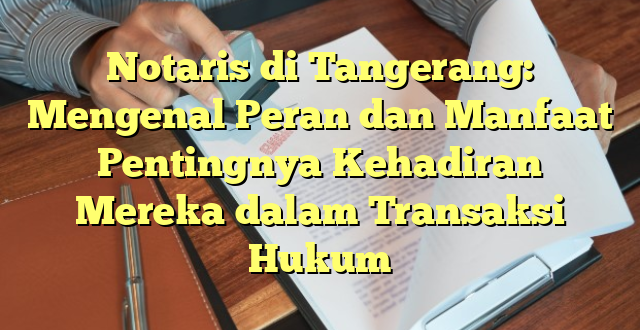 Notaris di Tangerang: Mengenal Peran dan Manfaat Pentingnya Kehadiran Mereka dalam Transaksi Hukum