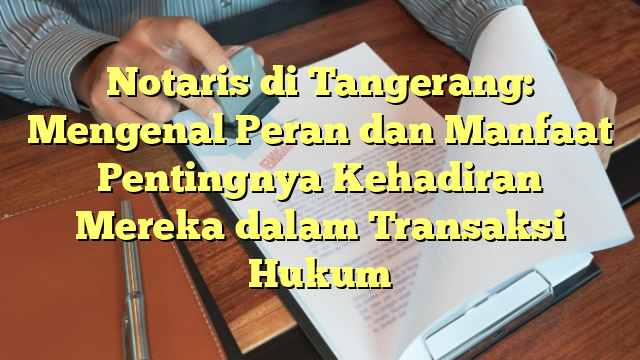 Notaris di Tangerang: Mengenal Peran dan Manfaat Pentingnya Kehadiran Mereka dalam Transaksi Hukum