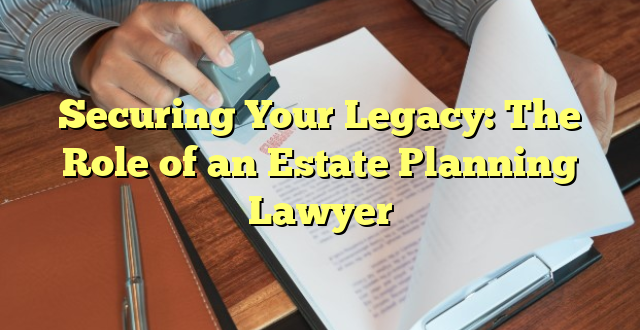 Securing Your Legacy: The Role of an Estate Planning Lawyer