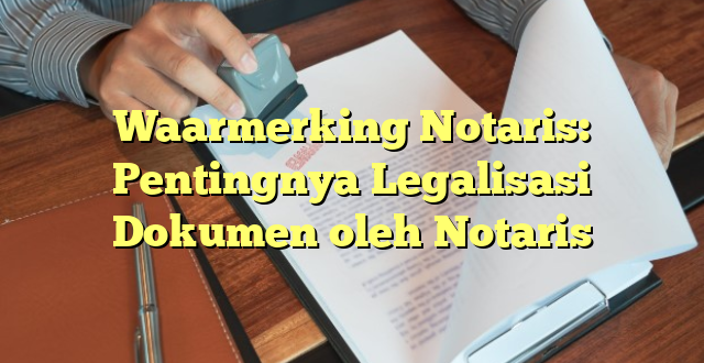 Waarmerking Notaris: Pentingnya Legalisasi Dokumen oleh Notaris