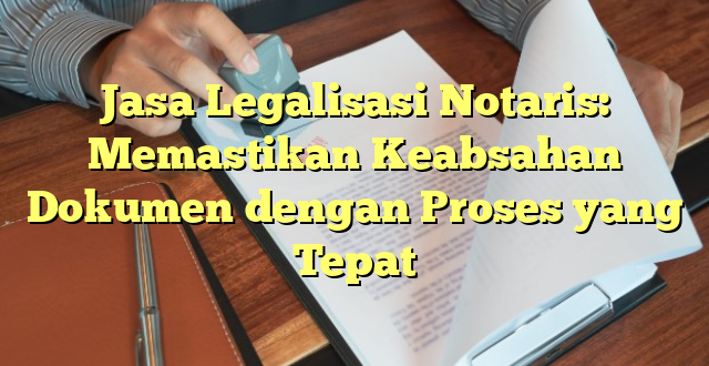 Jasa Legalisasi Notaris: Memastikan Keabsahan Dokumen dengan Proses yang Tepat