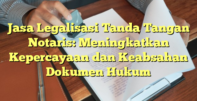 Jasa Legalisasi Tanda Tangan Notaris: Meningkatkan Kepercayaan dan Keabsahan Dokumen Hukum