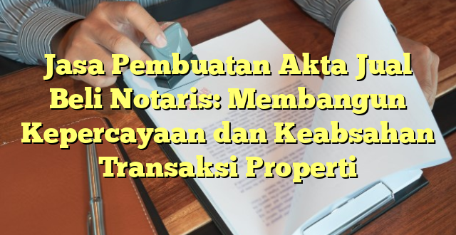 Jasa Pembuatan Akta Jual Beli Notaris: Membangun Kepercayaan dan Keabsahan Transaksi Properti