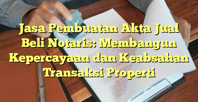 Jasa Pembuatan Akta Jual Beli Notaris: Membangun Kepercayaan dan