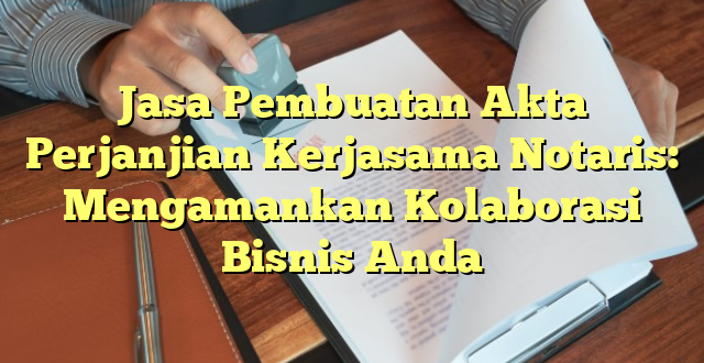 Jasa Pembuatan Akta Perjanjian Kerjasama Notaris: Mengamankan Kolaborasi Bisnis Anda