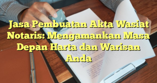 Jasa Pembuatan Akta Wasiat Notaris: Mengamankan Masa Depan Harta dan Warisan Anda