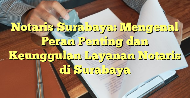 Notaris Surabaya: Mengenal Peran Penting dan Keunggulan Layanan Notaris di Surabaya